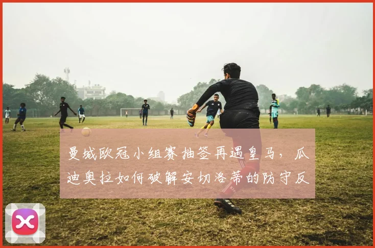 曼城欧冠小组赛抽签再遇皇马,瓜迪奥拉如何破解安切洛蒂的防守反击?