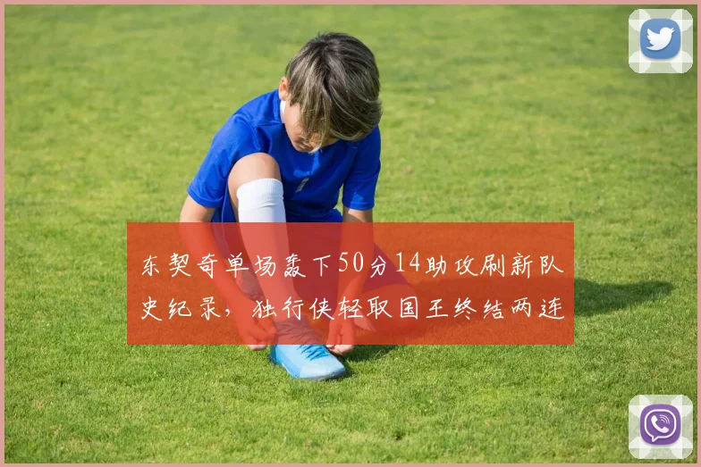 东契奇单场轰下50分14助攻刷新队史纪录,独行侠轻取国王终结两连败__br_
