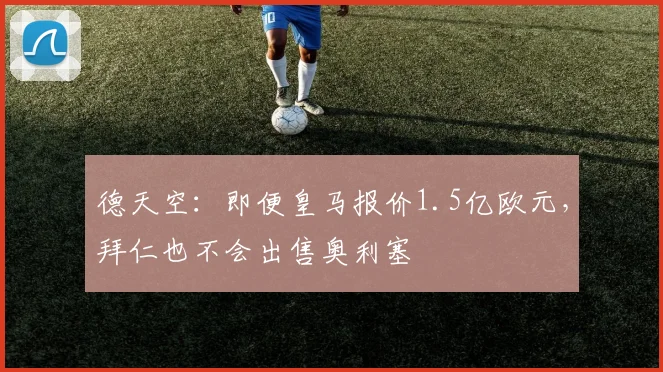 德天空:即便皇马报价1.5亿欧元,拜仁也不会出售奥利塞