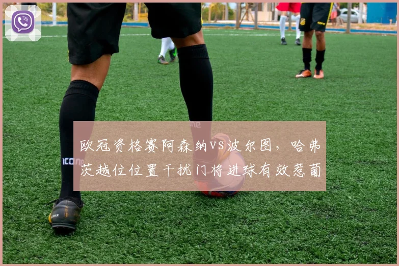 欧冠资格赛阿森纳vs波尔图,哈弗茨越位位置干扰门将进球有效惹葡萄牙媒体怒批