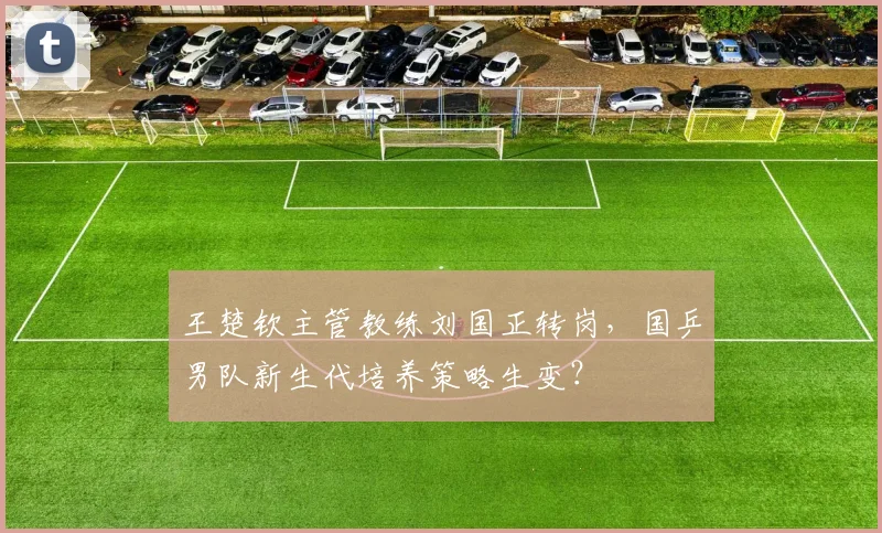 王楚钦主管教练刘国正转岗,国乒男队新生代培养策略生变?